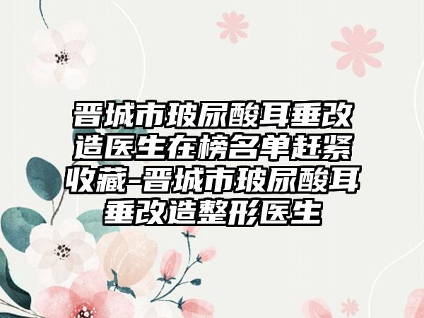 晋城市玻尿酸耳垂改造医生在榜名单赶紧收藏-晋城市玻尿酸耳垂改造整形医生