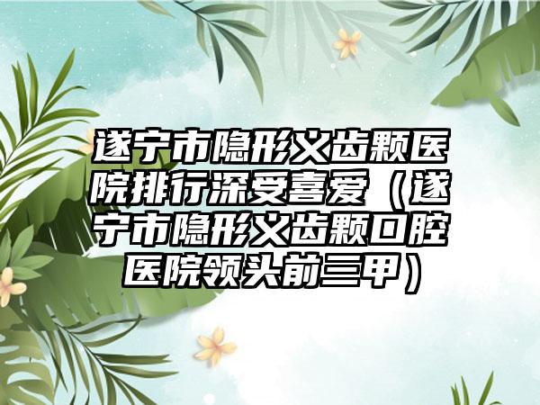 遂宁市隐形义齿颗医院排行深受喜爱（遂宁市隐形义齿颗口腔医院领头前三甲）