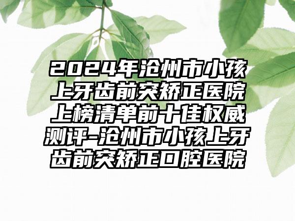 2024年沧州市小孩上牙齿前突矫正医院上榜清单前十佳权威测评-沧州市小孩上牙齿前突矫正口腔医院