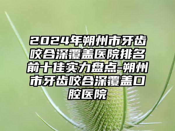 2024年朔州市牙齿咬合深覆盖医院排名前十佳实力盘点-朔州市牙齿咬合深覆盖口腔医院