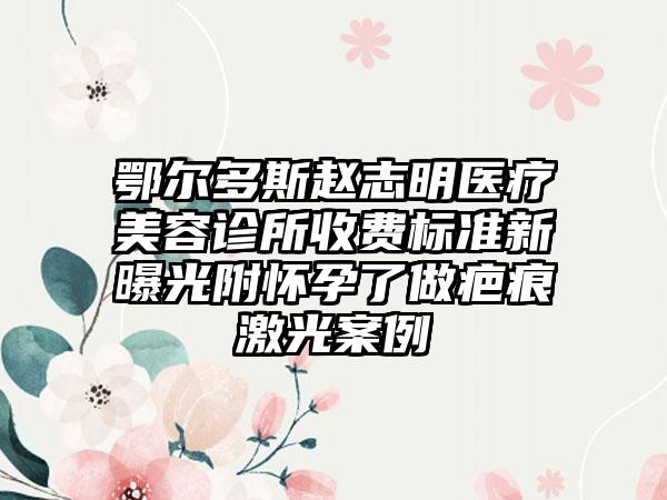 鄂尔多斯赵志明医疗美容诊所收费标准新曝光附怀孕了做疤痕激光案例