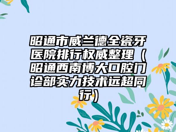 昭通市威兰德全瓷牙医院排行权威整理（昭通西南博大口腔门诊部实力技术远超同行）