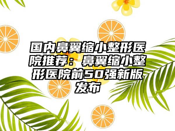 国内鼻翼缩小整形医院推荐：鼻翼缩小整形医院前50强新版发布