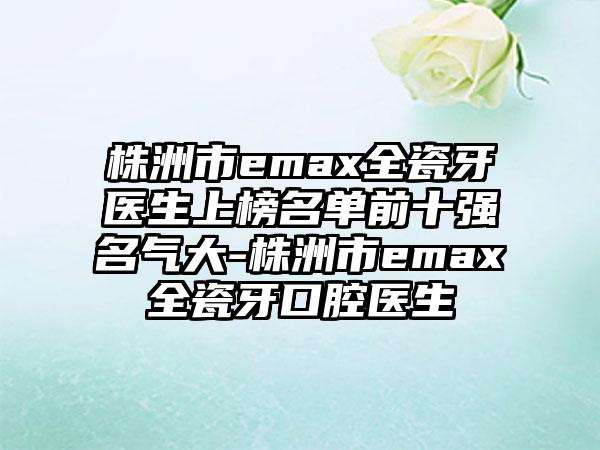 株洲市emax全瓷牙医生上榜名单前十强名气大-株洲市emax全瓷牙口腔医生