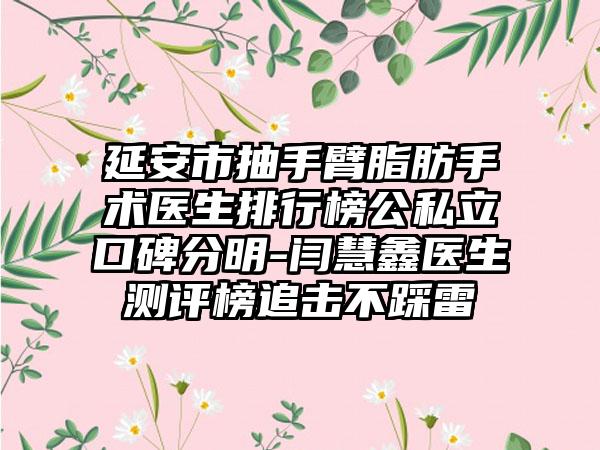 延安市抽手臂脂肪手术医生排行榜公私立口碑分明-闫慧鑫医生测评榜追击不踩雷