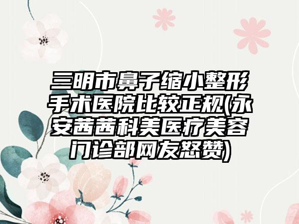 三明市鼻子缩小整形手术医院比较正规(永安茜茜科美医疗美容门诊部网友怒赞)