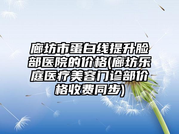 廊坊市蛋白线提升脸部医院的价格(廊坊乐庭医疗美容门诊部价格收费同步)