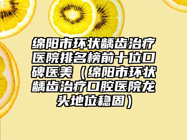 绵阳市环状龋齿治疗医院排名榜前十位口碑医美（绵阳市环状龋齿治疗口腔医院龙头地位稳固）