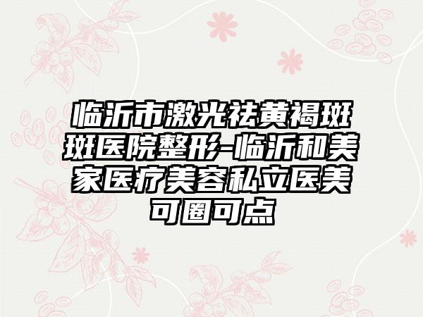 临沂市激光祛黄褐斑斑医院整形-临沂和美家医疗美容私立医美可圈可点