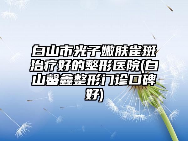 白山市光子嫩肤雀斑治疗好的整形医院(白山馨鑫整形门诊口碑好)