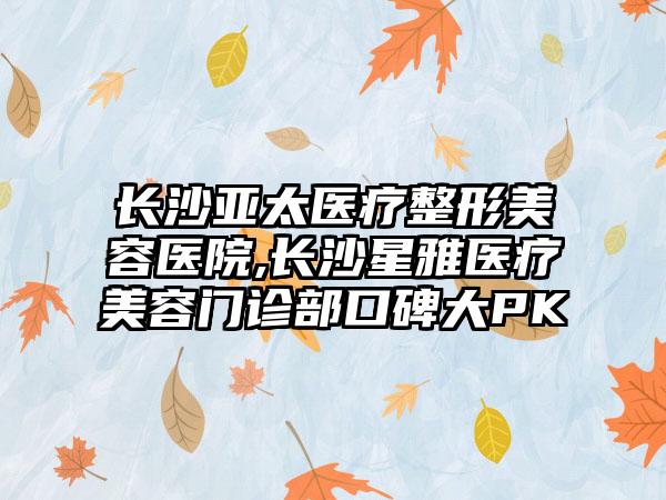 长沙亚太医疗整形美容医院,长沙星雅医疗美容门诊部口碑大PK