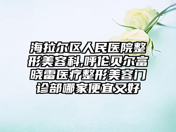 海拉尔区人民医院整形美容科,呼伦贝尔富晓雷医疗整形美容门诊部哪家便宜又好