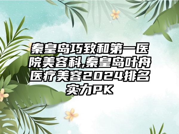 秦皇岛巧致和第一医院美容科,秦皇岛叶舟医疗美容2024排名实力PK