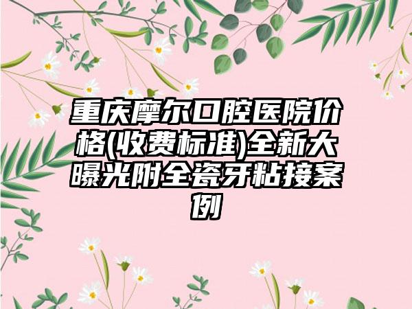 重庆摩尔口腔医院价格(收费标准)全新大曝光附全瓷牙粘接案例