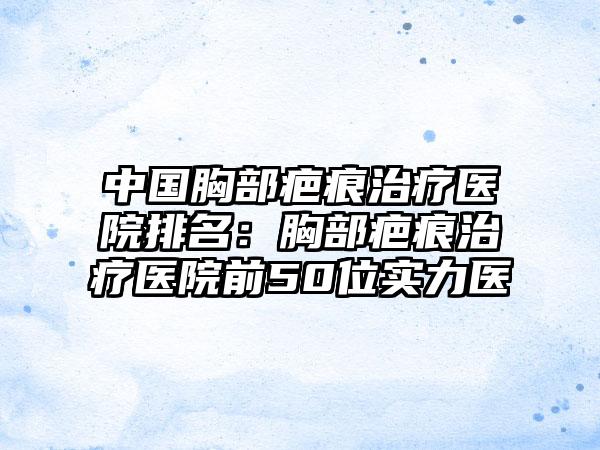 中国胸部疤痕治疗医院排名：胸部疤痕治疗医院前50位实力医