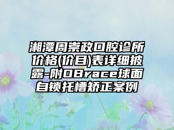 湘潭周崇政口腔诊所价格(价目)表详细披露-附OBrace球面自锁托槽矫正案例