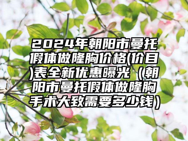 2024年朝阳市曼托假体做隆胸价格(价目)表全新优惠曝光（朝阳市曼托假体做隆胸手术大致需要多少钱）