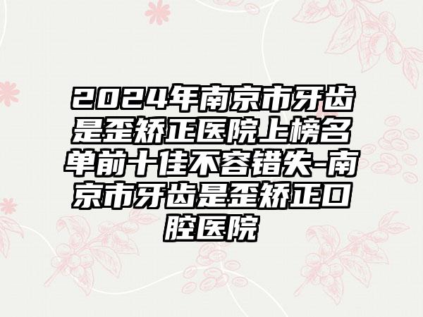 2024年南京市牙齿是歪矫正医院上榜名单前十佳不容错失-南京市牙齿是歪矫正口腔医院