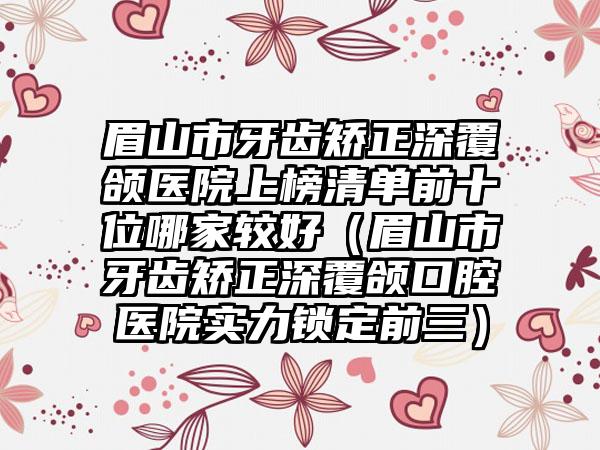 眉山市牙齿矫正深覆颌医院上榜清单前十位哪家较好（眉山市牙齿矫正深覆颌口腔医院实力锁定前三）