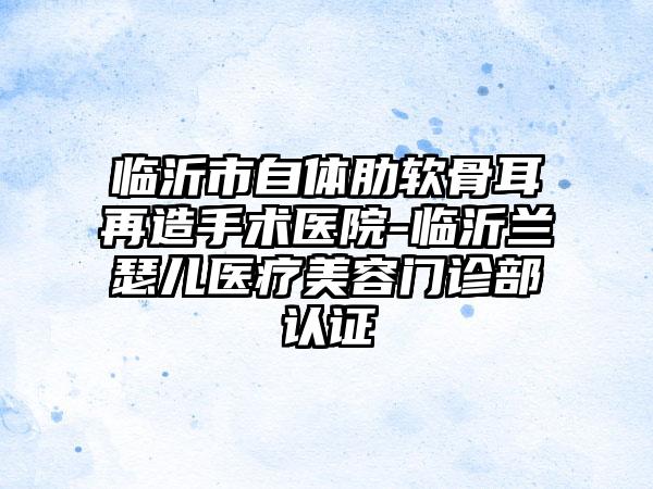 临沂市自体肋软骨耳再造手术医院-临沂兰瑟儿医疗美容门诊部认证