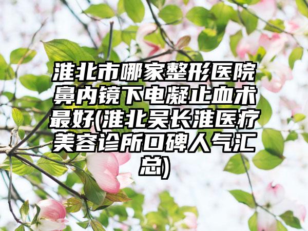 淮北市哪家整形医院鼻内镜下电凝止血术最好(淮北吴长淮医疗美容诊所口碑人气汇总)