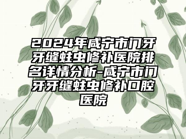 2024年咸宁市门牙牙缝蛀虫修补医院排名详情分析-咸宁市门牙牙缝蛀虫修补口腔医院