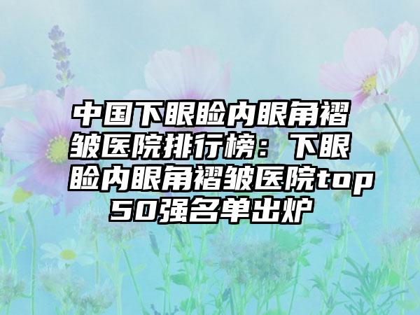 中国下眼睑内眼角褶皱医院排行榜：下眼睑内眼角褶皱医院top50强名单出炉