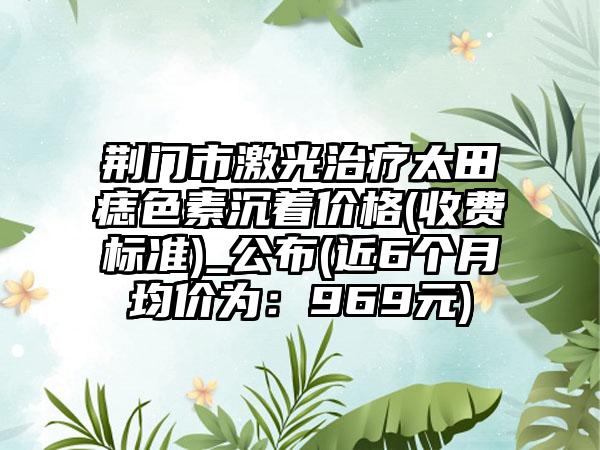 荆门市激光治疗太田痣色素沉着价格(收费标准)_公布(近6个月均价为：969元)