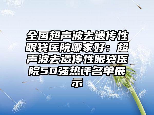 全国超声波去遗传性眼袋医院哪家好：超声波去遗传性眼袋医院50强热评名单展示