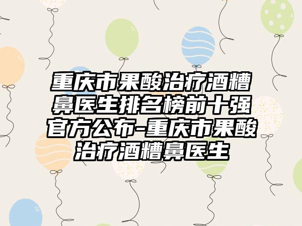 重庆市果酸治疗酒糟鼻医生排名榜前十强官方公布-重庆市果酸治疗酒糟鼻医生