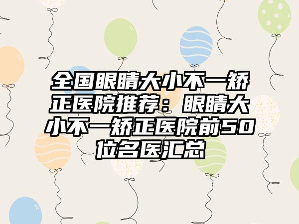 全国眼睛大小不一矫正医院推荐：眼睛大小不一矫正医院前50位名医汇总