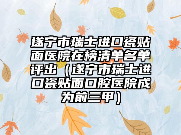 遂宁市瑞士进口瓷贴面医院在榜清单名单评出（遂宁市瑞士进口瓷贴面口腔医院成为前三甲）