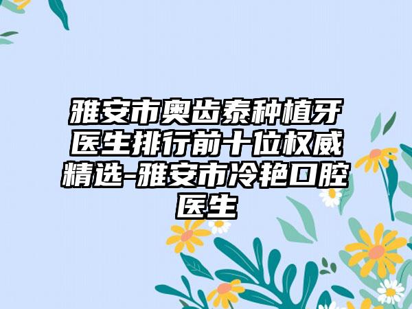 雅安市奥齿泰种植牙医生排行前十位权威精选-雅安市冷艳口腔医生