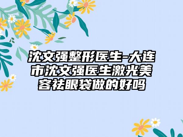 沈文强整形医生-大连市沈文强医生激光美容祛眼袋做的好吗