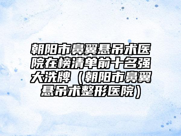 朝阳市鼻翼悬吊术医院在榜清单前十名强大洗牌（朝阳市鼻翼悬吊术整形医院）