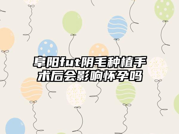 阜阳fut阴毛种植手术后会影响怀孕吗