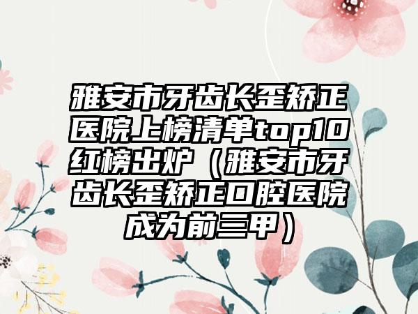 雅安市牙齿长歪矫正医院上榜清单top10红榜出炉（雅安市牙齿长歪矫正口腔医院成为前三甲）