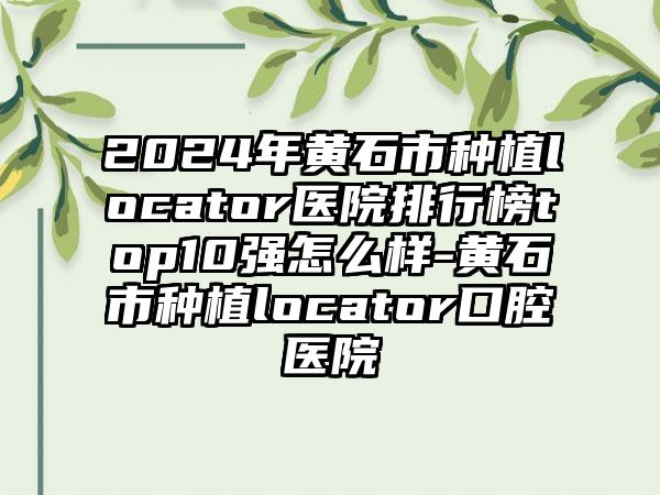 2024年黄石市种植locator医院排行榜top10强怎么样-黄石市种植locator口腔医院