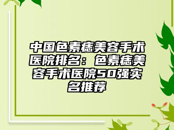 中国色素痣美容手术医院排名：色素痣美容手术医院50强实名推荐