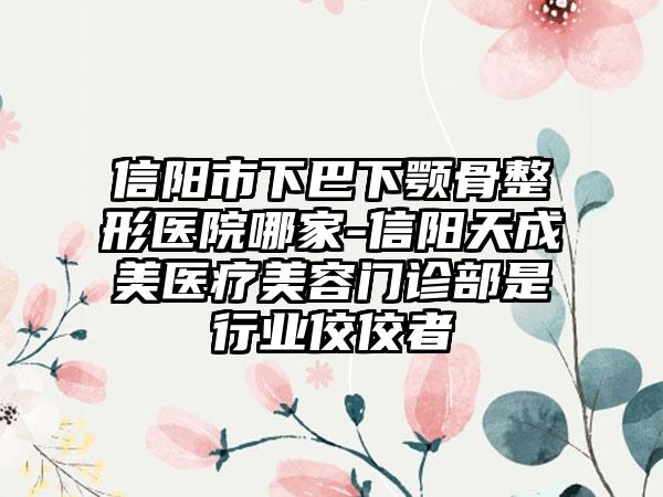 信阳市下巴下颚骨整形医院哪家-信阳天成美医疗美容门诊部是行业佼佼者