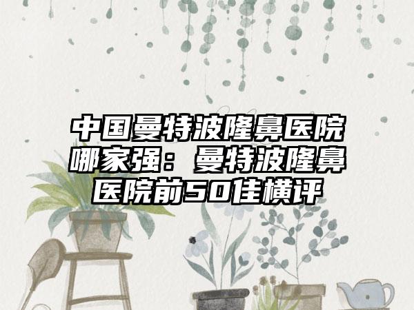 中国曼特波隆鼻医院哪家强：曼特波隆鼻医院前50佳横评