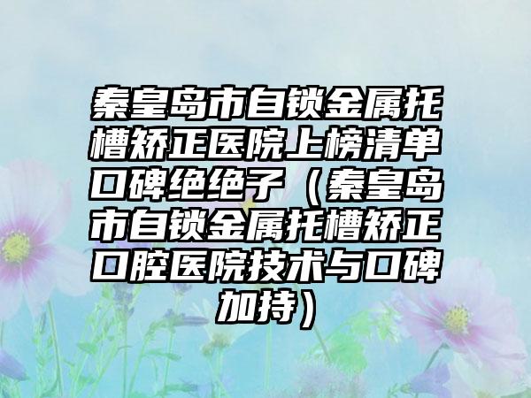 秦皇岛市自锁金属托槽矫正医院上榜清单口碑绝绝子（秦皇岛市自锁金属托槽矫正口腔医院技术与口碑加持）