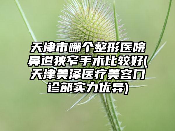 天津市哪个整形医院鼻道狭窄手术比较好(天津美泽医疗美容门诊部实力优异)