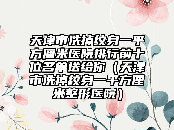 天津市洗掉纹身一平方厘米医院排行前十位名单送给你（天津市洗掉纹身一平方厘米整形医院）