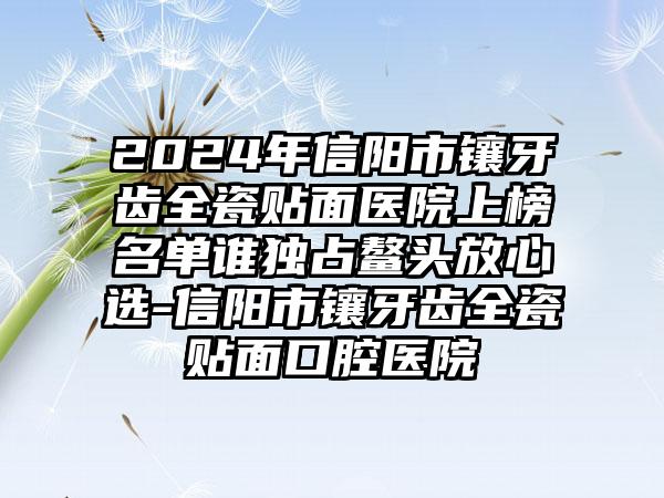 2024年信阳市镶牙齿全瓷贴面医院上榜名单谁独占鳌头放心选-信阳市镶牙齿全瓷贴面口腔医院