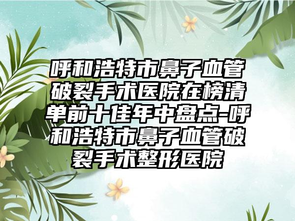 呼和浩特市鼻子血管破裂手术医院在榜清单前十佳年中盘点-呼和浩特市鼻子血管破裂手术整形医院