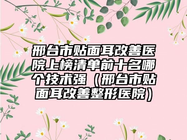 邢台市贴面耳改善医院上榜清单前十名哪个技术强（邢台市贴面耳改善整形医院）