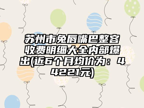 苏州市兔唇嘴巴整容收费明细大全内部爆出(近6个月均价为：44221元)