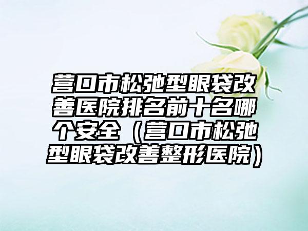 营口市松弛型眼袋改善医院排名前十名哪个安全（营口市松弛型眼袋改善整形医院）