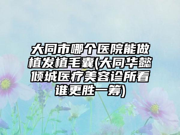 大同市哪个医院能做植发植毛囊(大同华懿倾城医疗美容诊所看谁更胜一筹)